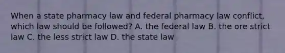 When a state pharmacy law and federal pharmacy law conflict, which law should be followed? A. the federal law B. the ore strict law C. the less strict law D. the state law