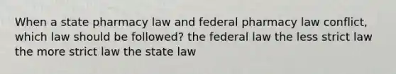 When a state pharmacy law and federal pharmacy law conflict, which law should be followed? the federal law the less strict law the more strict law the state law