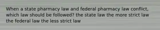 When a state pharmacy law and federal pharmacy law conflict, which law should be followed? the state law the more strict law the federal law the less strict law