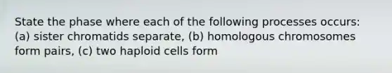 State the phase where each of the following processes occurs: (a) sister chromatids separate, (b) homologous chromosomes form pairs, (c) two haploid cells form