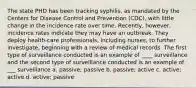 The state PHD has been tracking syphilis, as mandated by the Centers for Disease Control and Prevention (CDC), with little change in the incidence rate over time. Recently, however, incidence rates indicate they may have an outbreak. They deploy health-care professionals, including nurses, to further investigate, beginning with a review of medical records. The first type of surveillance conducted is an example of ____ surveillance and the second type of surveillance conducted is an example of ___ surveillance a. passive; passive b. passive; active c. active; active d. active; passive