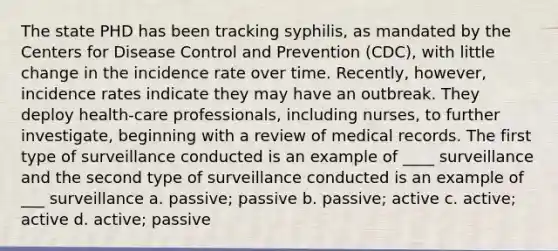 The state PHD has been tracking syphilis, as mandated by the Centers for Disease Control and Prevention (CDC), with little change in the incidence rate over time. Recently, however, incidence rates indicate they may have an outbreak. They deploy health-care professionals, including nurses, to further investigate, beginning with a review of medical records. The first type of surveillance conducted is an example of ____ surveillance and the second type of surveillance conducted is an example of ___ surveillance a. passive; passive b. passive; active c. active; active d. active; passive