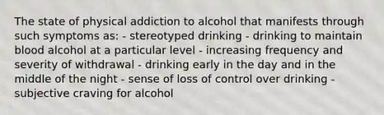 The state of physical addiction to alcohol that manifests through such symptoms as: - stereotyped drinking - drinking to maintain blood alcohol at a particular level - increasing frequency and severity of withdrawal - drinking early in the day and in the middle of the night - sense of loss of control over drinking - subjective craving for alcohol