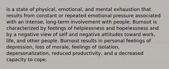 is a state of physical, emotional, and mental exhaustion that results from constant or repeated emotional pressure associated with an intense, long-term involvement with people. Burnout is characterized by feelings of helplessness and hopelessness and by a negative view of self and negative attitudes toward work, life, and other people. Burnout results in personal feelings of depression, loss of morale, feelings of isolation, depersonalization, reduced productivity, and a decreased capacity to cope.