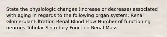 State the physiologic changes (increase or decrease) associated with aging in regards to the following organ system: Renal Glomerular Filtration Renal Blood Flow Number of functioning neurons Tubular Secretory Function Renal Mass