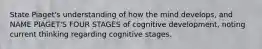 State Piaget's understanding of how the mind develops, and NAME PIAGET'S FOUR STAGES of cognitive development, noting current thinking regarding cognitive stages.