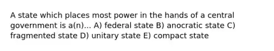 A state which places most power in the hands of a central government is a(n)... A) federal state B) anocratic state C) fragmented state D) unitary state E) compact state