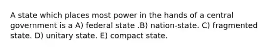 A state which places most power in the hands of a central government is a A) federal state .B) nation-state. C) fragmented state. D) unitary state. E) compact state.