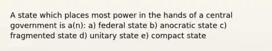 A state which places most power in the hands of a central government is a(n): a) federal state b) anocratic state c) fragmented state d) unitary state e) compact state