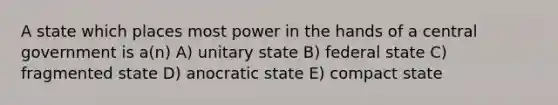 A state which places most power in the hands of a central government is a(n) A) unitary state B) federal state C) fragmented state D) anocratic state E) compact state