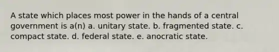 A state which places most power in the hands of a central government is a(n) a. unitary state. b. fragmented state. c. compact state. d. federal state. e. anocratic state.