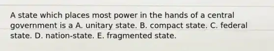 A state which places most power in the hands of a central government is a A. unitary state. B. compact state. C. federal state. D. nation-state. E. fragmented state.