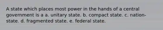 A state which places most power in the hands of a central government is a a. unitary state. b. compact state. c. nation-state. d. fragmented state. e. federal state.