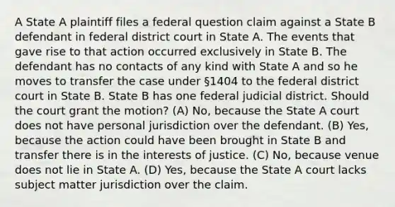 A State A plaintiff files a federal question claim against a State B defendant in federal district court in State A. The events that gave rise to that action occurred exclusively in State B. The defendant has no contacts of any kind with State A and so he moves to transfer the case under §1404 to the federal district court in State B. State B has one federal judicial district. Should the court grant the motion? (A) No, because the State A court does not have personal jurisdiction over the defendant. (B) Yes, because the action could have been brought in State B and transfer there is in the interests of justice. (C) No, because venue does not lie in State A. (D) Yes, because the State A court lacks subject matter jurisdiction over the claim.