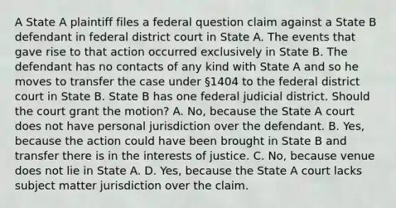 A State A plaintiff files a federal question claim against a State B defendant in federal district court in State A. The events that gave rise to that action occurred exclusively in State B. The defendant has no contacts of any kind with State A and so he moves to transfer the case under §1404 to the federal district court in State B. State B has one federal judicial district. Should the court grant the motion? A. No, because the State A court does not have personal jurisdiction over the defendant. B. Yes, because the action could have been brought in State B and transfer there is in the interests of justice. C. No, because venue does not lie in State A. D. Yes, because the State A court lacks subject matter jurisdiction over the claim.