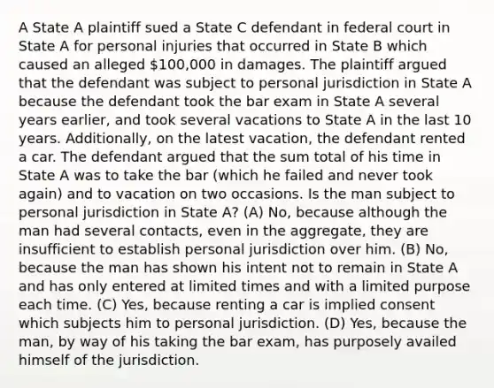 A State A plaintiff sued a State C defendant in federal court in State A for personal injuries that occurred in State B which caused an alleged 100,000 in damages. The plaintiff argued that the defendant was subject to personal jurisdiction in State A because the defendant took the bar exam in State A several years earlier, and took several vacations to State A in the last 10 years. Additionally, on the latest vacation, the defendant rented a car. The defendant argued that the sum total of his time in State A was to take the bar (which he failed and never took again) and to vacation on two occasions. Is the man subject to personal jurisdiction in State A? (A) No, because although the man had several contacts, even in the aggregate, they are insufficient to establish personal jurisdiction over him. (B) No, because the man has shown his intent not to remain in State A and has only entered at limited times and with a limited purpose each time. (C) Yes, because renting a car is implied consent which subjects him to personal jurisdiction. (D) Yes, because the man, by way of his taking the bar exam, has purposely availed himself of the jurisdiction.