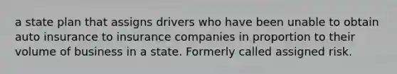 a state plan that assigns drivers who have been unable to obtain auto insurance to insurance companies in proportion to their volume of business in a state. Formerly called assigned risk.