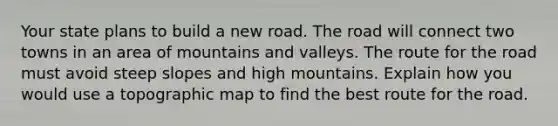 Your state plans to build a new road. <a href='https://www.questionai.com/knowledge/kpfbl3LWpi-the-road' class='anchor-knowledge'>the road</a> will connect two towns in an area of mountains and valleys. The route for the road must avoid steep slopes and high mountains. Explain how you would use a topographic map to find the best route for the road.