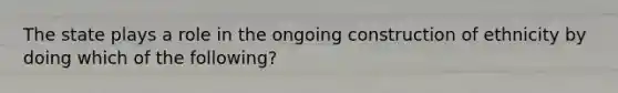 The state plays a role in the ongoing construction of ethnicity by doing which of the following?