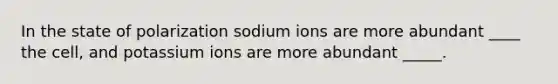 In the state of polarization sodium ions are more abundant ____ the cell, and potassium ions are more abundant _____.