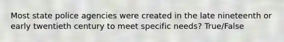 Most state police agencies were created in the late nineteenth or early twentieth century to meet specific needs? True/False