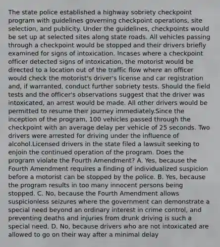 The state police established a highway sobriety checkpoint program with guidelines governing checkpoint operations, site selection, and publicity. Under the guidelines, checkpoints would be set up at selected sites along state roads. All vehicles passing through a checkpoint would be stopped and their drivers briefly examined for signs of intoxication. Incases where a checkpoint officer detected signs of intoxication, the motorist would be directed to a location out of the traffic flow where an officer would check the motorist's driver's license and car registration and, if warranted, conduct further sobriety tests. Should the field tests and the officer's observations suggest that the driver was intoxicated, an arrest would be made. All other drivers would be permitted to resume their journey immediately.Since the inception of the program, 100 vehicles passed through the checkpoint with an average delay per vehicle of 25 seconds. Two drivers were arrested for driving under the influence of alcohol.Licensed drivers in the state filed a lawsuit seeking to enjoin the continued operation of the program. Does the program violate the Fourth Amendment? A. Yes, because the Fourth Amendment requires a finding of individualized suspicion before a motorist can be stopped by the police. B. Yes, because the program results in too many innocent persons being stopped. C. No, because the Fourth Amendment allows suspicionless seizures where the government can demonstrate a special need beyond an ordinary interest in crime control, and preventing deaths and injuries from drunk driving is such a special need. D. No, because drivers who are not intoxicated are allowed to go on their way after a minimal delay