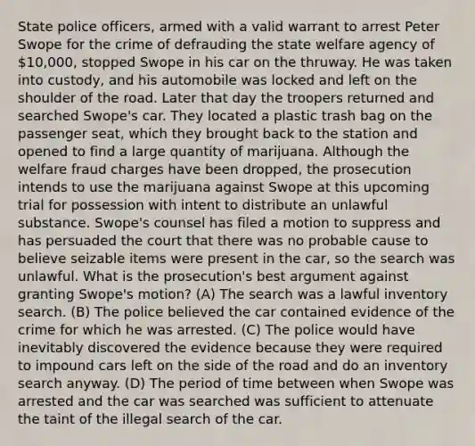 State police officers, armed with a valid warrant to arrest Peter Swope for the crime of defrauding the state welfare agency of 10,000, stopped Swope in his car on the thruway. He was taken into custody, and his automobile was locked and left on the shoulder of the road. Later that day the troopers returned and searched Swope's car. They located a plastic trash bag on the passenger seat, which they brought back to the station and opened to find a large quantity of marijuana. Although the welfare fraud charges have been dropped, the prosecution intends to use the marijuana against Swope at this upcoming trial for possession with intent to distribute an unlawful substance. Swope's counsel has filed a motion to suppress and has persuaded the court that there was no probable cause to believe seizable items were present in the car, so the search was unlawful. What is the prosecution's best argument against granting Swope's motion? (A) The search was a lawful inventory search. (B) The police believed the car contained evidence of the crime for which he was arrested. (C) The police would have inevitably discovered the evidence because they were required to impound cars left on the side of the road and do an inventory search anyway. (D) The period of time between when Swope was arrested and the car was searched was sufficient to attenuate the taint of the illegal search of the car.