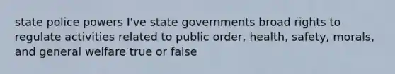 state police powers I've state governments broad rights to regulate activities related to public order, health, safety, morals, and general welfare true or false