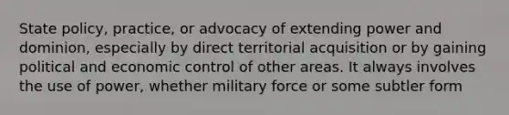 State policy, practice, or advocacy of extending power and dominion, especially by direct territorial acquisition or by gaining political and economic control of other areas. It always involves the use of power, whether military force or some subtler form