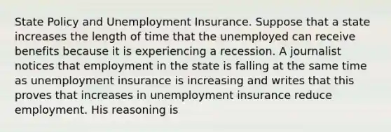 State Policy and Unemployment Insurance. Suppose that a state increases the length of time that the unemployed can receive benefits because it is experiencing a recession. A journalist notices that employment in the state is falling at the same time as unemployment insurance is increasing and writes that this proves that increases in unemployment insurance reduce employment. His reasoning is