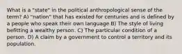 What is a "state" in the political anthropological sense of the term? A) "nation" that has existed for centuries and is defined by a people who speak their own language B) The style of living befitting a wealthy person. C) The particular condition of a person. D) A claim by a government to control a territory and its population.