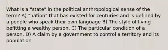 What is a "state" in the political anthropological sense of the term? A) "nation" that has existed for centuries and is defined by a people who speak their own language B) The style of living befitting a wealthy person. C) The particular condition of a person. D) A claim by a government to control a territory and its population.