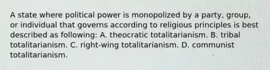 A state where political power is monopolized by a party, group, or individual that governs according to religious principles is best described as following: A. theocratic totalitarianism. B. tribal totalitarianism. C. right-wing totalitarianism. D. communist totalitarianism.