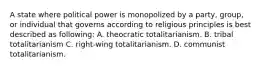 A state where political power is monopolized by a party, group, or individual that governs according to religious principles is best described as following: A. theocratic totalitarianism. B. tribal totalitarianism C. right-wing totalitarianism. D. communist totalitarianism.