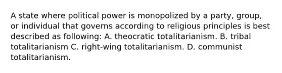 A state where political power is monopolized by a party, group, or individual that governs according to religious principles is best described as following: A. theocratic totalitarianism. B. tribal totalitarianism C. right-wing totalitarianism. D. communist totalitarianism.