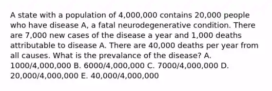 A state with a population of 4,000,000 contains 20,000 people who have disease A, a fatal neurodegenerative condition. There are 7,000 new cases of the disease a year and 1,000 deaths attributable to disease A. There are 40,000 deaths per year from all causes. What is the prevalance of the disease? A. 1000/4,000,000 B. 6000/4,000,000 C. 7000/4,000,000 D. 20,000/4,000,000 E. 40,000/4,000,000