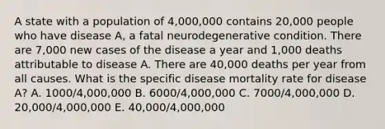 A state with a population of 4,000,000 contains 20,000 people who have disease A, a fatal neurodegenerative condition. There are 7,000 new cases of the disease a year and 1,000 deaths attributable to disease A. There are 40,000 deaths per year from all causes. What is the specific disease mortality rate for disease A? A. 1000/4,000,000 B. 6000/4,000,000 C. 7000/4,000,000 D. 20,000/4,000,000 E. 40,000/4,000,000