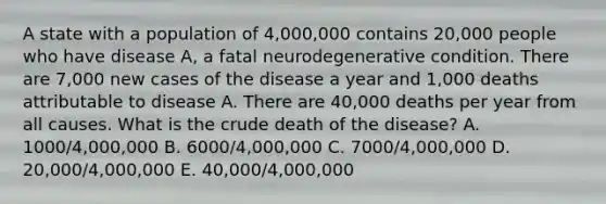 A state with a population of 4,000,000 contains 20,000 people who have disease A, a fatal neurodegenerative condition. There are 7,000 new cases of the disease a year and 1,000 deaths attributable to disease A. There are 40,000 deaths per year from all causes. What is the crude death of the disease? A. 1000/4,000,000 B. 6000/4,000,000 C. 7000/4,000,000 D. 20,000/4,000,000 E. 40,000/4,000,000