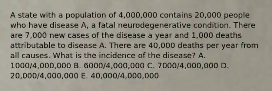 A state with a population of 4,000,000 contains 20,000 people who have disease A, a fatal neurodegenerative condition. There are 7,000 new cases of the disease a year and 1,000 deaths attributable to disease A. There are 40,000 deaths per year from all causes. What is the incidence of the disease? A. 1000/4,000,000 B. 6000/4,000,000 C. 7000/4,000,000 D. 20,000/4,000,000 E. 40,000/4,000,000