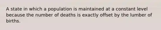 A state in which a population is maintained at a constant level because the number of deaths is exactly offset by the lumber of births.