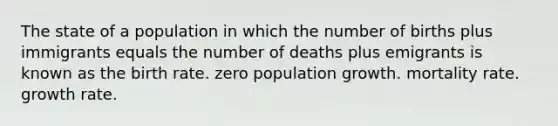 The state of a population in which the number of births plus immigrants equals the number of deaths plus emigrants is known as the birth rate. zero population growth. mortality rate. growth rate.