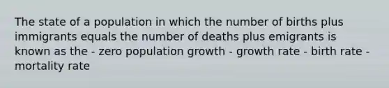 The state of a population in which the number of births plus immigrants equals the number of deaths plus emigrants is known as the - zero population growth - growth rate - birth rate - mortality rate