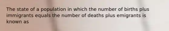 The state of a population in which the number of births plus immigrants equals the number of deaths plus emigrants is known as