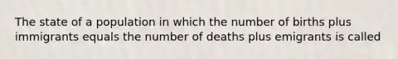 The state of a population in which the number of births plus immigrants equals the number of deaths plus emigrants is called