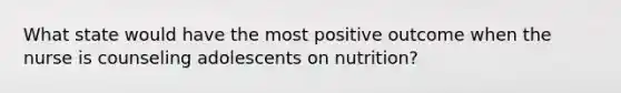 What state would have the most positive outcome when the nurse is counseling adolescents on nutrition?