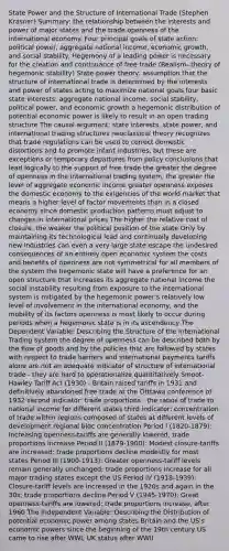 State Power and the Structure of International Trade (Stephen Krasner) Summary: the relationship between the interests and power of major states and the trade openness of the international economy. Four principal goals of state action: political power, aggregate national income, economic growth, and social stability. Hegemony of a leading power is necessary for the creation and continuance of free trade (Realism--theory of hegemonic stability) State-power theory: assumption that the structure of international trade is determined by the interests and power of states acting to maximize national goals four basic state interests: aggregate national income, social stability, political power, and economic growth a hegemonic distribution of potential economic power is likely to result in an open trading structure The causal argument: state interests, state power, and international trading structures neoclassical theory recognizes that trade regulations can be used to correct domestic distortions and to promote infant industries, but these are exceptions or temporary departures from policy conclusions that lead logically to the support of free trade the greater the degree of openness in the international trading system, the greater the level of aggregate economic income greater openness exposes the domestic economy to the exigencies of the world market that means a higher level of factor movements than in a closed economy since domestic production patterns must adjust to changes in international prices The higher the relative cost of closure, the weaker the political position of the state Only by maintaining its technological lead and continually developing new industries can even a very large state escape the undesired consequences of an entirely open economic system the costs and benefits of openness are not symmetrical for all members of the system the hegemonic state will have a preference for an open structure that increases its aggregate national income the social instability resulting from exposure to the international system is mitigated by the hegemonic power's relatively low level of involvement in the international economy, and the mobility of its factors openness is most likely to occur during periods when a hegemonic state is in its ascendency The Dependent Variable: Describing the Structure of the International Trading system the degree of openness can be described both by the flow of goods and by the policies that are followed by states with respect to trade barriers and international payments tariffs alone are not an adequate indicator of structure of international trade - they are hard to operationalize quantitatively Smoot-Hawley Tariff Act (1930) - Britain raised tariffs in 1931 and definitively abandoned free trade at the Otttawa conference of 1932 second indicator: trade proportions - the ratios of trade to national income for different states third indicator: concentration of trade within regions composed of states at different levels of development regional bloc concentration Period I (1820-1879): Increasing openness-tariffs are generally lowered; trade proportions increase Period II (1879-1900): Modest closure-tariffs are increased; trade proportions decline modestly for most states Period III (1900-1913): Greater openness-tariff levels remain generally unchanged; trade proportions increase for all major trading states except the US Period IV (1918-1939): Closure-tariff levels are increased in the 1920s and again in the 30s; trade proportions decline Period V (1945-1970): Great openness-tariffs are lowered; trade proportions increase, after 1960 The Independent Variable: Describing the Distribution of potential economic power among states Britain and the US's economic powers since the beginning of the 19th century US came to rise after WWI, UK status after WWII