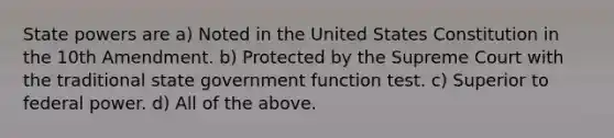 State powers are a) Noted in the United States Constitution in the 10th Amendment. b) Protected by the Supreme Court with the traditional state government function test. c) Superior to federal power. d) All of the above.