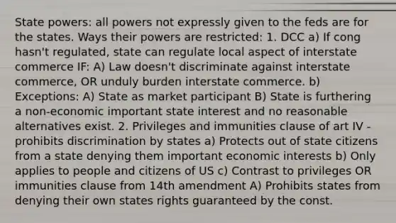 State powers: all powers not expressly given to the feds are for the states. Ways their powers are restricted: 1. DCC a) If cong hasn't regulated, state can regulate local aspect of interstate commerce IF: A) Law doesn't discriminate against interstate commerce, OR unduly burden interstate commerce. b) Exceptions: A) State as market participant B) State is furthering a non-economic important state interest and no reasonable alternatives exist. 2. Privileges and immunities clause of art IV - prohibits discrimination by states a) Protects out of state citizens from a state denying them important economic interests b) Only applies to people and citizens of US c) Contrast to privileges OR immunities clause from 14th amendment A) Prohibits states from denying their own states rights guaranteed by the const.