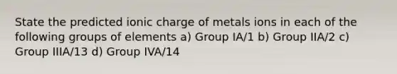 State the predicted ionic charge of metals ions in each of the following groups of elements a) Group IA/1 b) Group IIA/2 c) Group IIIA/13 d) Group IVA/14