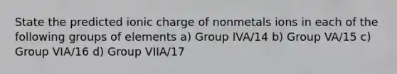 State the predicted ionic charge of nonmetals ions in each of the following groups of elements a) Group IVA/14 b) Group VA/15 c) Group VIA/16 d) Group VIIA/17